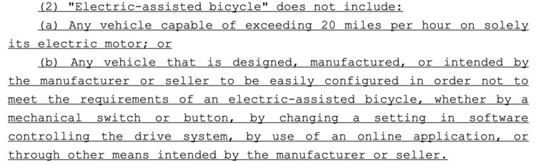(2) "Electric-assisted bicycle" does not include:

(a) Any vehicle capable of exceeding 20 miles per hour on solely its electric motor; or

(b) Any vehicle that is designed, manufactured, or intended by the manufacturer or seller to be easily configured in order not to meet the requirements of an electric-assisted bicycle, whether by a mechanical switch or button, by changing a setting in software controlling the drive system, by use of an online application, or through other means intended by the manufacturer or seller.
